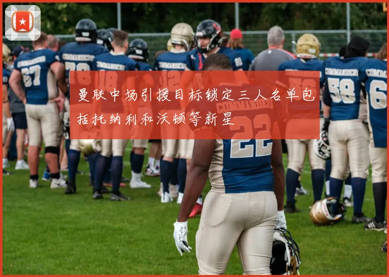 曼联中场引援目标锁定三人名单包括托纳利和沃顿等新星