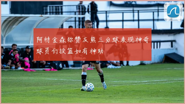 阿特金森称赞灰熊三分球表现神奇球员们投篮如有神助