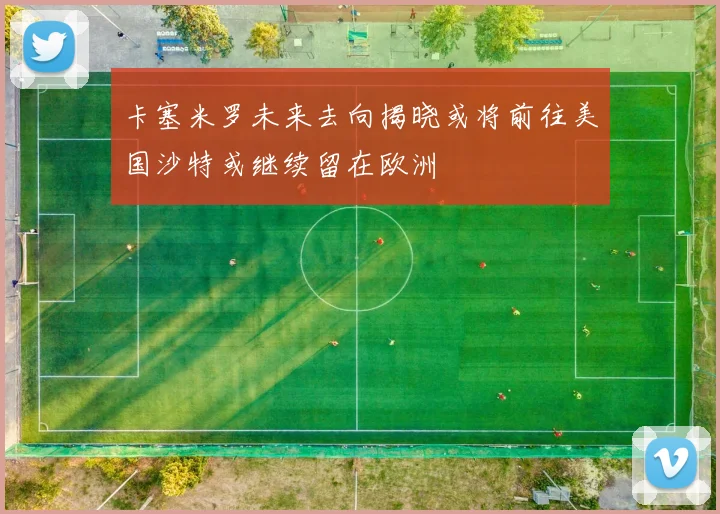 卡塞米罗未来去向揭晓或将前往美国沙特或继续留在欧洲