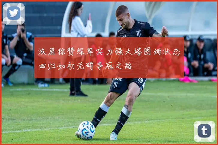 浓眉称赞绿军实力强大塔图姆状态回归如初无碍争冠之路