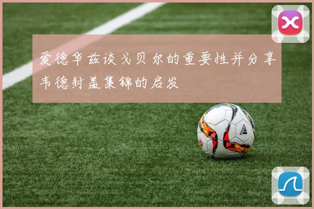 爱德华兹谈戈贝尔的重要性并分享韦德封盖集锦的启发