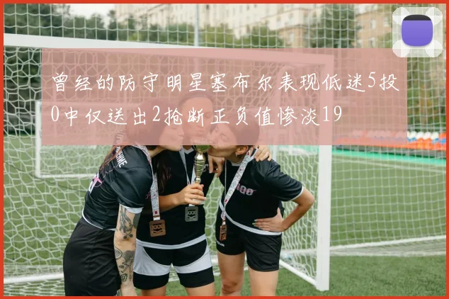 曾经的防守明星塞布尔表现低迷5投0中仅送出2抢断正负值惨淡19