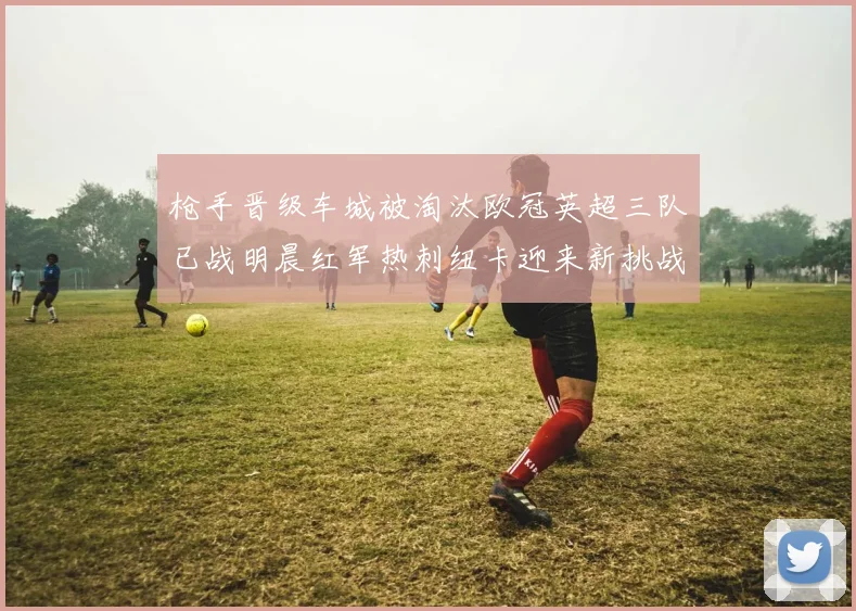 枪手晋级车城被淘汰欧冠英超三队已战明晨红军热刺纽卡迎来新挑战