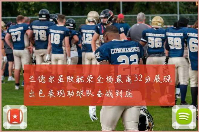 兰德尔虽败犹荣全场最高32分展现出色表现助球队奋战到底