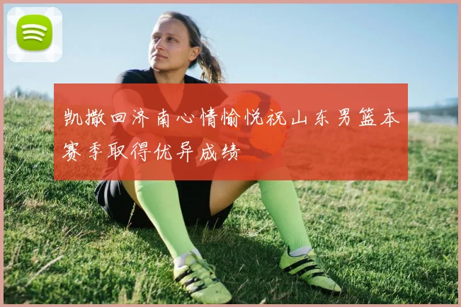 凯撒回济南心情愉悦祝山东男篮本赛季取得优异成绩
