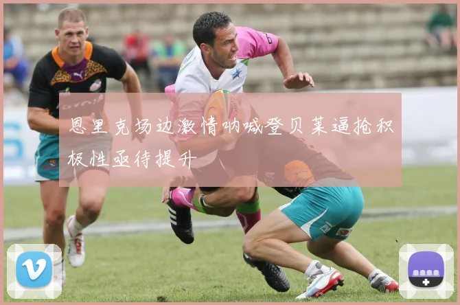 恩里克场边激情呐喊登贝莱逼抢积极性亟待提升