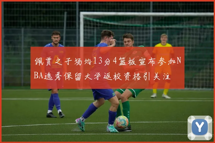 佩贾之子场均13分4篮板宣布参加NBA选秀保留大学返校资格引关注