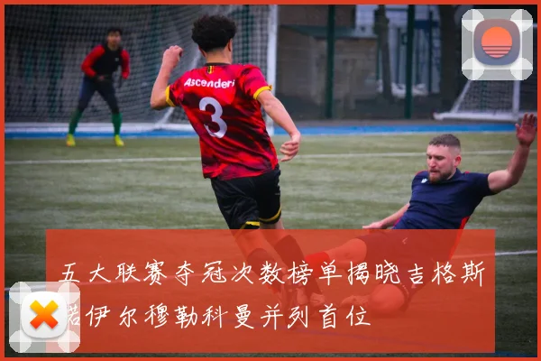 五大联赛夺冠次数榜单揭晓吉格斯诺伊尔穆勒科曼并列首位