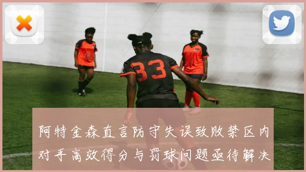 阿特金森直言防守失误致败禁区内对手高效得分与罚球问题亟待解决