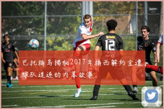 巴托梅乌揭秘2017年梅西解约金遭球队追逐的内幕故事