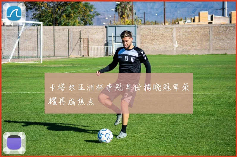 卡塔尔亚洲杯夺冠年份揭晓冠军荣耀再成焦点