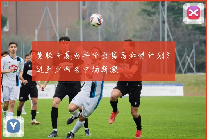 曼联今夏或半价出售乌加特计划引进至少两名中场新援