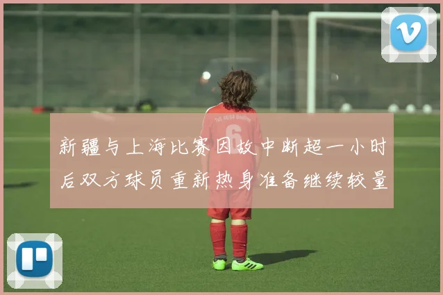 新疆与上海比赛因故中断超一小时后双方球员重新热身准备继续较量