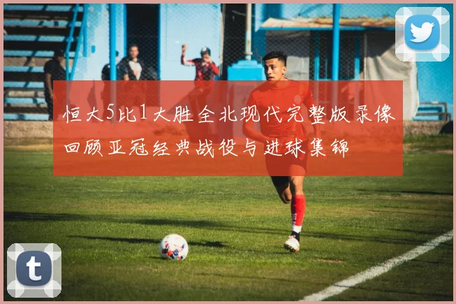 恒大5比1大胜全北现代完整版录像回顾亚冠经典战役与进球集锦