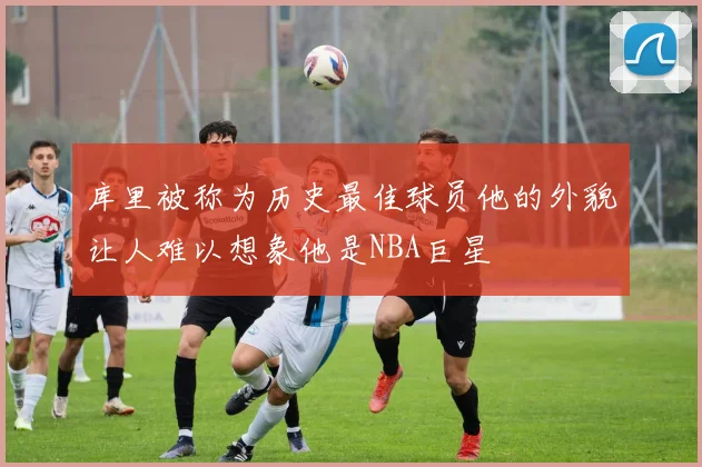 库里被称为历史最佳球员他的外貌让人难以想象他是NBA巨星