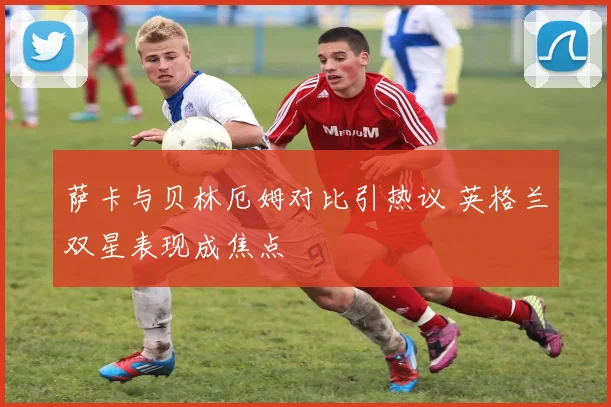 萨卡与贝林厄姆对比引热议 英格兰双星表现成焦点