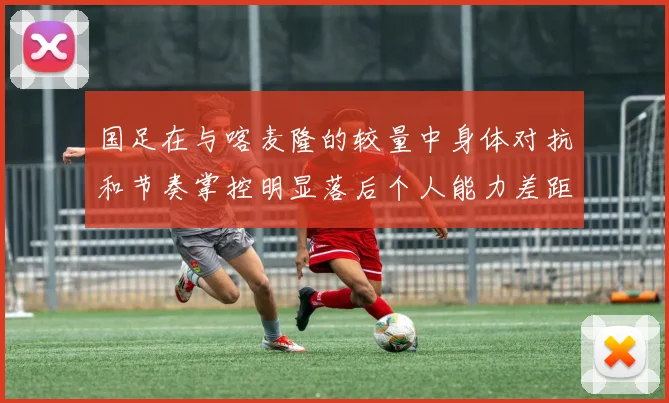 国足在与喀麦隆的较量中身体对抗和节奏掌控明显落后个人能力差距显著