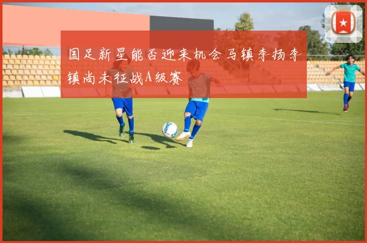 国足新星能否迎来机会马镇李扬李镇尚未征战A级赛