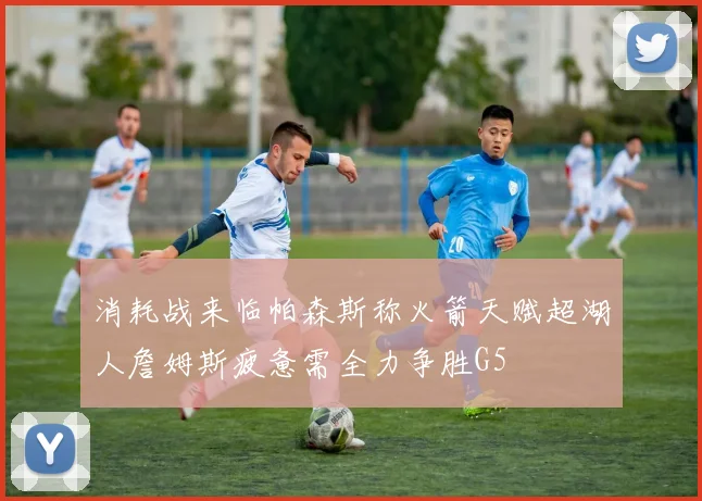 消耗战来临帕森斯称火箭天赋超湖人詹姆斯疲惫需全力争胜G5