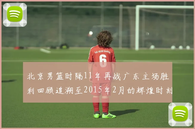 北京男篮时隔11年再战广东主场胜利回顾追溯至2015年2月的辉煌时刻