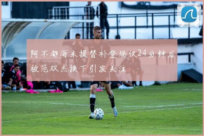阿不都海米提替补登场仅24分钟后被范双杰换下引发关注